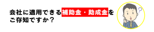 補助金・助成金ご存知ですか